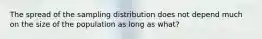 The spread of the sampling distribution does not depend much on the size of the population as long as what?