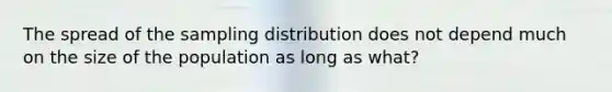 The spread of the sampling distribution does not depend much on the size of the population as long as what?