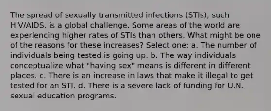 The spread of sexually transmitted infections (STIs), such HIV/AIDS, is a global challenge. Some areas of the world are experiencing higher rates of STIs than others. What might be one of the reasons for these increases? Select one: a. The number of individuals being tested is going up. b. The way individuals conceptualize what "having sex" means is different in different places. c. There is an increase in laws that make it illegal to get tested for an STI. d. There is a severe lack of funding for U.N. sexual education programs.