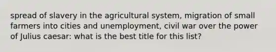 spread of slavery in the agricultural system, migration of small farmers into cities and unemployment, civil war over the power of Julius caesar: what is the best title for this list?