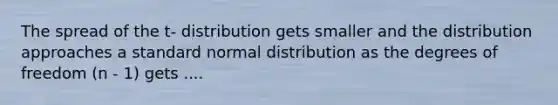 The spread of the t- distribution gets smaller and the distribution approaches a standard normal distribution as the degrees of freedom (n - 1) gets ....