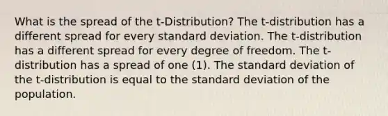 What is the spread of the t-Distribution? The t-distribution has a different spread for every standard deviation. The t-distribution has a different spread for every degree of freedom. The t-distribution has a spread of one (1). The standard deviation of the t-distribution is equal to the standard deviation of the population.