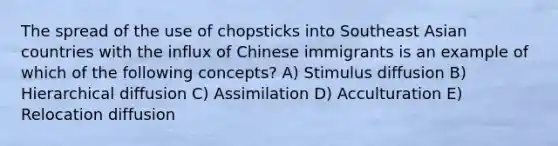 The spread of the use of chopsticks into Southeast Asian countries with the influx of Chinese immigrants is an example of which of the following concepts? A) Stimulus diffusion B) Hierarchical diffusion C) Assimilation D) Acculturation E) Relocation diffusion