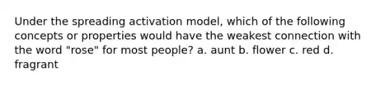 Under the spreading activation model, which of the following concepts or properties would have the weakest connection with the word "rose" for most people? a. aunt b. flower c. red d. fragrant