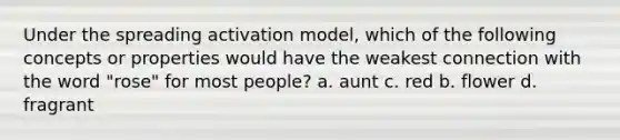 Under the spreading activation model, which of the following concepts or properties would have the weakest connection with the word "rose" for most people? a. aunt c. red b. flower d. fragrant