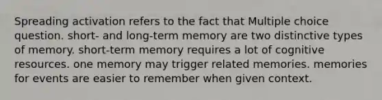 Spreading activation refers to the fact that Multiple choice question. short- and long-term memory are two distinctive types of memory. short-term memory requires a lot of cognitive resources. one memory may trigger related memories. memories for events are easier to remember when given context.