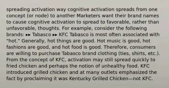 spreading activation way cognitive activation spreads from one concept (or node) to another Marketers want their brand names to cause cognitive activation to spread to favorable, rather than unfavorable, thoughts. For example, consider the following brands: ▸▸ Tabasco ▸▸ KFC Tabasco is most often associated with "hot." Generally, hot things are good. Hot music is good, hot fashions are good, and hot food is good. Therefore, consumers are willing to purchase Tabasco brand clothing (ties, shirts, etc.). From the concept of KFC, activation may still spread quickly to fried chicken and perhaps the notion of unhealthy food. KFC introduced grilled chicken and at many outlets emphasized the fact by proclaiming it was Kentucky Grilled Chicken—not KFC.