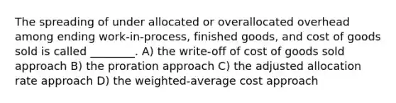 The spreading of under allocated or overallocated overhead among ending work-in-process, finished goods, and cost of goods sold is called ________. A) the write-off of cost of goods sold approach B) the proration approach C) the adjusted allocation rate approach D) the weighted-average cost approach