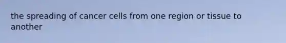 the spreading of cancer cells from one region or tissue to another