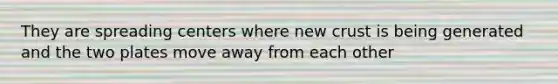They are spreading centers where new crust is being generated and the two plates move away from each other