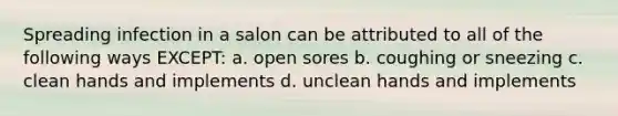 Spreading infection in a salon can be attributed to all of the following ways EXCEPT: a. open sores b. coughing or sneezing c. clean hands and implements d. unclean hands and implements