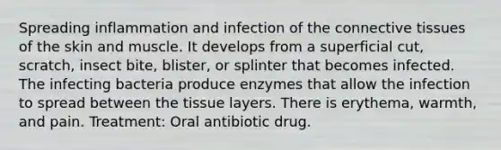 Spreading inflammation and infection of the connective tissues of the skin and muscle. It develops from a superficial cut, scratch, insect bite, blister, or splinter that becomes infected. The infecting bacteria produce enzymes that allow the infection to spread between the tissue layers. There is erythema, warmth, and pain. Treatment: Oral antibiotic drug.