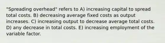 "Spreading overhead" refers to A) increasing capital to spread total costs. B) decreasing average fixed costs as output increases. C) increasing output to decrease average total costs. D) any decrease in total costs. E) increasing employment of the variable factor.