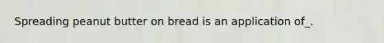 Spreading peanut butter on bread is an application of_.