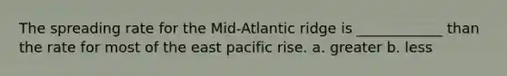 The spreading rate for the Mid-Atlantic ridge is ____________ than the rate for most of the east pacific rise. a. greater b. less