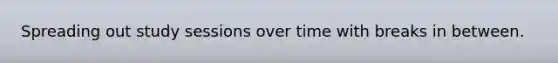 Spreading out study sessions over time with breaks in between.