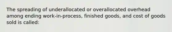 The spreading of underallocated or overallocated overhead among ending work-in-process, finished goods, and cost of goods sold is called: