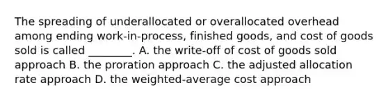 The spreading of underallocated or overallocated overhead among ending​ work-in-process, finished​ goods, and cost of goods sold is called​ ________. A. the​ write-off of cost of goods sold approach B. the proration approach C. the adjusted allocation rate approach D. the​ weighted-average cost approach