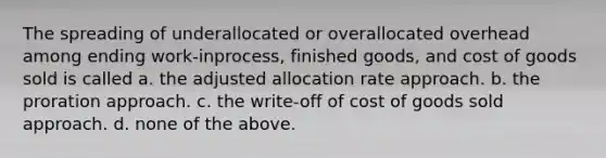 The spreading of underallocated or overallocated overhead among ending work-inprocess, finished goods, and cost of goods sold is called a. the adjusted allocation rate approach. b. the proration approach. c. the write-off of cost of goods sold approach. d. none of the above.