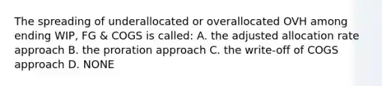 The spreading of underallocated or overallocated OVH among ending WIP, FG & COGS is called: A. the adjusted allocation rate approach B. the proration approach C. the write-off of COGS approach D. NONE