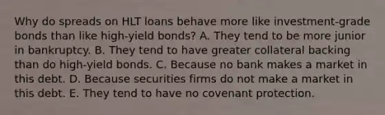 Why do spreads on HLT loans behave more like investment-grade bonds than like high-yield bonds? A. They tend to be more junior in bankruptcy. B. They tend to have greater collateral backing than do high-yield bonds. C. Because no bank makes a market in this debt. D. Because securities firms do not make a market in this debt. E. They tend to have no covenant protection.