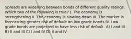 Spreads are widening between bonds of different quality ratings. Which two of the following is true? I. The economy is strengthening II. The economy is slowing down III. The market is forecasting greater risk of default on low grade bonds IV. Low grade bonds are projected to have less risk of default. A) I and III B) II and III C) I and IV D) II and IV