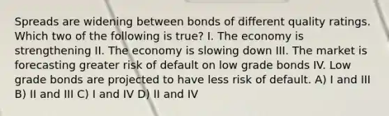 Spreads are widening between bonds of different quality ratings. Which two of the following is true? I. The economy is strengthening II. The economy is slowing down III. The market is forecasting greater risk of default on low grade bonds IV. Low grade bonds are projected to have less risk of default. A) I and III B) II and III C) I and IV D) II and IV