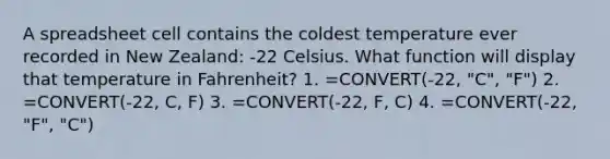 A spreadsheet cell contains the coldest temperature ever recorded in New Zealand: -22 Celsius. What function will display that temperature in Fahrenheit? 1. =CONVERT(-22, "C", "F") 2. =CONVERT(-22, C, F) 3. =CONVERT(-22, F, C) 4. =CONVERT(-22, "F", "C")