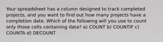 Your spreadsheet has a column designed to track completed projects, and you want to find out how many projects have a completion date. Which of the following will you use to count only those cells containing data? a) COUNT b) COUNTIF c) COUNTA d) DECOUNT