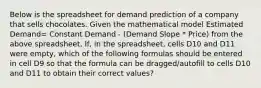 Below is the spreadsheet for demand prediction of a company that sells chocolates. Given the mathematical model Estimated Demand= Constant Demand - (Demand Slope * Price) from the above spreadsheet, If, in the spreadsheet, cells D10 and D11 were empty, which of the following formulas should be entered in cell D9 so that the formula can be dragged/autofill to cells D10 and D11 to obtain their correct values?