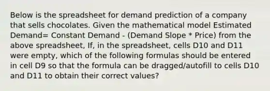 Below is the spreadsheet for demand prediction of a company that sells chocolates. Given the mathematical model Estimated Demand= Constant Demand - (Demand Slope * Price) from the above spreadsheet, If, in the spreadsheet, cells D10 and D11 were empty, which of the following formulas should be entered in cell D9 so that the formula can be dragged/autofill to cells D10 and D11 to obtain their correct values?