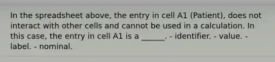 In the spreadsheet above, the entry in cell A1 (Patient), does not interact with other cells and cannot be used in a calculation. In this case, the entry in cell A1 is a ______. - identifier. - value. - label. - nominal.