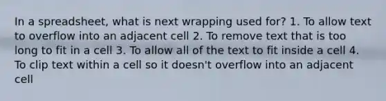 In a spreadsheet, what is next wrapping used for? 1. To allow text to overflow into an adjacent cell 2. To remove text that is too long to fit in a cell 3. To allow all of the text to fit inside a cell 4. To clip text within a cell so it doesn't overflow into an adjacent cell