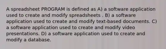 A spreadsheet PROGRAM is defined as A) a software application used to create and modify spreadsheets . B) a software application used to create and modify text-based documents. C) a software application used to create and modify video presentations. D) a software application used to create and modify a database.