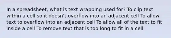 In a spreadsheet, what is text wrapping used for? To clip text within a cell so it doesn't overflow into an adjacent cell To allow text to overflow into an adjacent cell To allow all of the text to fit inside a cell To remove text that is too long to fit in a cell