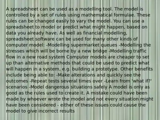 A spreadsheet can be used as a modelling tool. The model is controlled by a set of rules using mathematical formulae. These rules can be changed easily to vary the model. You can use a spreadsheet to model or predict what might happen, based on data you already have. As well as financial modelling, spreadsheet software can be used for many other kinds of computer model: -Modelling supermarket queues -Modelling the stresses which will be borne by a new bridge -Modelling traffic flow in a new road system Computer models are cheaper to set up than alternative methods that could be used to predict what will happen in a system, e.g. building a prototype. Other benefits include being able to: -Make alterations and quickly see the outcomes -Repeat tests several times over -Learn from 'what if?' scenarios -Model dangerous situations safely A model is only as good as the rules used to create it. A mistake could have been made by whoever wrote the model and not every situation might have been considered - either of these issues could cause the model to give incorrect results