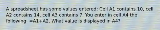 A spreadsheet has some values entered: Cell A1 contains 10, cell A2 contains 14, cell A3 contains 7. You enter in cell A4 the following: =A1+A2. What value is displayed in A4?