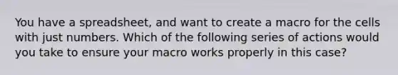 You have a spreadsheet, and want to create a macro for the cells with just numbers. Which of the following series of actions would you take to ensure your macro works properly in this case?