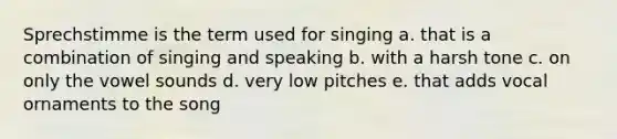 Sprechstimme is the term used for singing a. that is a combination of singing and speaking b. with a harsh tone c. on only the vowel sounds d. very low pitches e. that adds vocal ornaments to the song