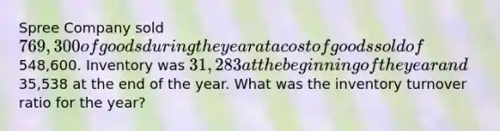 Spree Company sold 769,300 of goods during the year at a cost of goods sold of548,600. Inventory was 31,283 at the beginning of the year and35,538 at the end of the year. What was the inventory turnover ratio for the year?