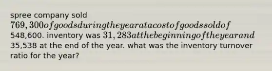 spree company sold 769,300 of goods during the year at a cost of goods sold of548,600. inventory was 31,283 at the beginning of the year and35,538 at the end of the year. what was the inventory turnover ratio for the year?