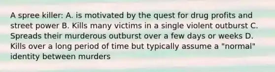 A spree killer: A. is motivated by the quest for drug profits and street power B. Kills many victims in a single violent outburst C. Spreads their murderous outburst over a few days or weeks D. Kills over a long period of time but typically assume a "normal" identity between murders