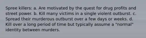 Spree killers:​ a. ​Are motivated by the quest for drug profits and street power. b. ​Kill many victims in a single violent outburst. c. ​Spread their murderous outburst over a few days or weeks. d. ​Kill over a long period of time but typically assume a "normal" identity between murders.