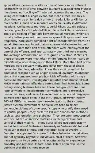 spree killers: person who kills victims at two or more different locations with little time between murders a special form of mass murderers, no "cooling-off'" interval between the murders. The killing constitutes a single event, but it can either last only a short time or go on for a day or more. -serial killers: kill four or more victims, each on a separate occasion,usually in different locations. Unlike mass murderers, serial killers usually select a certain type of victim who fulfills a role in the killer's fantasies. There are cooling-off periods between serial murders, which are usually better planned than mass or spree killings -some travel frequently -One study compiled a list of characteristics from 157 serial offenders and found that most were White males in their early 30s .More than half of the offenders were employed at the time of the offense, and approximately one-third were married. The average offender had an 11th-grade education. Victims of these offenders were most often White females in their early to mid-30s who were strangers to their killers. More than half of the murders were sexually motivated differ from those of single-homicide offenders, who often know their victims and kill for emotional reasons such as anger or sexual jealousy. -In another study that compared multiple homicide offenders with single homicide offenders , investigators reported that almost 30% of MHOs were habitual offenders before their final homicide. Some distinguishing features between these two groups were prior rape convictions, misdemeanor convictions, more extensive prison histories, and current involvement in rape and burglary—all were seen more often in the MHO group. However, nearly 40% of MHOs had never been arrested prior to their current justice system involvement -Serial killers tend to select vulnerable victims of some specific type who gratify their need to control people. - they prefer to kill with "hands-on" methods such as strangulation and stabbing, -They are often preoccupied with sexualized or sadistic fantasies involving capture and control of their victims. - -Many serial killers use pornography and violent sexual fantasies intensively as "rehearsals" for and "replays" of their crimes, and they often keep souvenirs -. Despite the apparent "craziness" of their behavior, serial killers are not typically psychotic individuals. Most of them, however, have personality disorders and lack the ability to experience empathy and remorse. In fact, serial killers often revel in the publicity that their crimes receive.