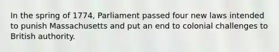 In the spring of 1774, Parliament passed four new laws intended to punish Massachusetts and put an end to colonial challenges to British authority.