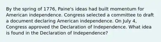 By the spring of 1776, Paine's ideas had built momentum for American independence. Congress selected a committee to draft a document declaring American independence. On July 4, Congress approved the Declaration of Independence. What idea is found in the Declaration of Independence?