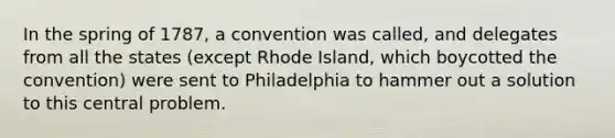 In the spring of 1787, a convention was called, and delegates from all the states (except Rhode Island, which boycotted the convention) were sent to Philadelphia to hammer out a solution to this central problem.