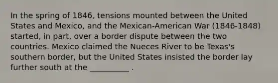 In the spring of 1846, tensions mounted between the United States and Mexico, and the Mexican-American War (1846-1848) started, in part, over a border dispute between the two countries. Mexico claimed the Nueces River to be Texas's southern border, but the United States insisted the border lay further south at the __________ .