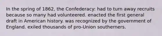 In the spring of 1862, the Confederacy: had to turn away recruits because so many had volunteered. enacted the first general draft in American history. was recognized by the government of England. exiled thousands of pro-Union southerners.