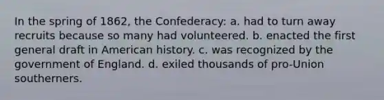 In the spring of 1862, the Confederacy: a. had to turn away recruits because so many had volunteered. b. enacted the first general draft in American history. c. was recognized by the government of England. d. exiled thousands of pro-Union southerners.